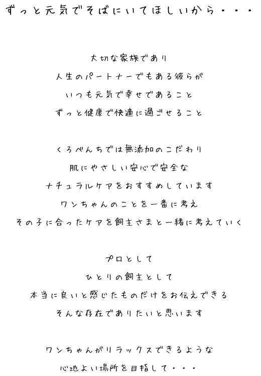 ずっと元気でそばにいてほしいから・・・大切な家族であり
人生のパートナーでもある彼らが
いつも元気で幸せであること
ずっと健康で快適に過ごせること

くろべんちでは無添加のこだわり
肌にやさしい安心で安全な
ナチュラルケアをおすすめしています
ワンちゃんのことを一番に考え
その子に合ったケアを飼主さまと一緒に考えていく

プロとして
ひとりの飼主として
本当に良いと感じたものだけをお伝えできる
そんな存在でありたいと思います

ワンちゃんがリラックスできるような
心地よい場所を目指して・・・